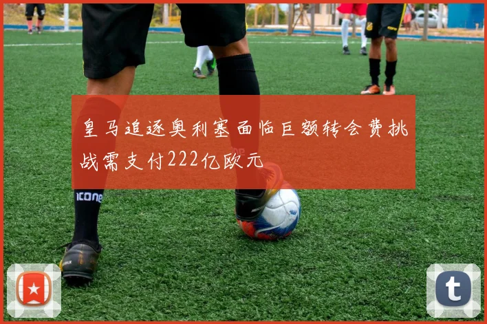 皇马追逐奥利塞面临巨额转会费挑战需支付222亿欧元
