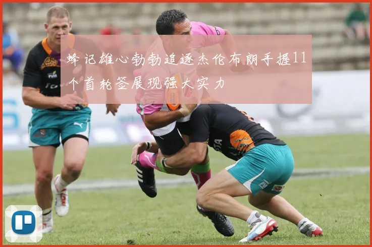 蜂记雄心勃勃追逐杰伦布朗手握11个首轮签展现强大实力