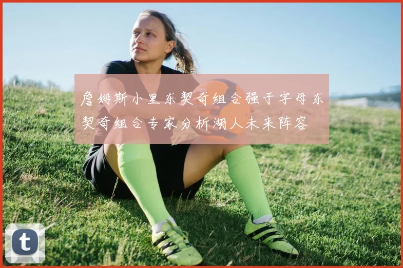 詹姆斯小里东契奇组合强于字母东契奇组合专家分析湖人未来阵容