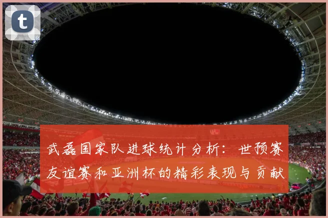 武磊国家队进球统计分析：世预赛友谊赛和亚洲杯的精彩表现与贡献