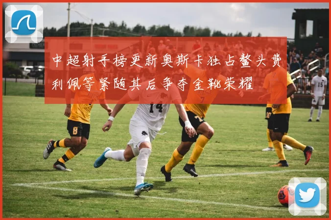 中超射手榜更新奥斯卡独占鳌头费利佩等紧随其后争夺金靴荣耀