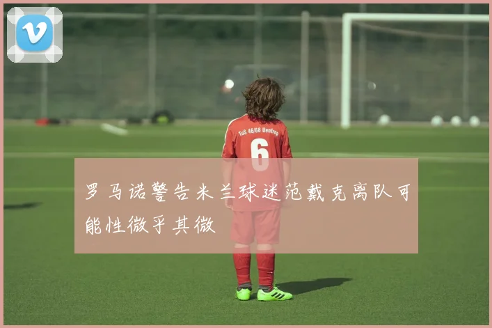 罗马诺警告米兰球迷范戴克离队可能性微乎其微
