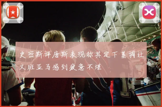 史密斯评唐斯表现称其定下基调让文班亚马感到疲惫不堪