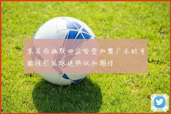 朱芳雨幽默回应哈登加盟广东的可能性引发球迷热议和期待