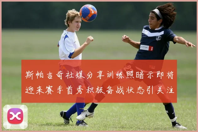 斯帕吉奇社媒分享训练照暗示即将迎来赛季首秀积极备战状态引关注