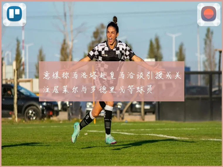 意媒称马洛塔赴皇马洽谈引援或关注居莱尔与罗德里戈等球员