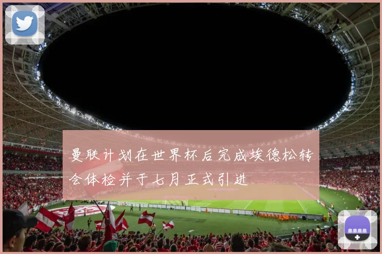 曼联计划在世界杯后完成埃德松转会体检并于七月正式引进