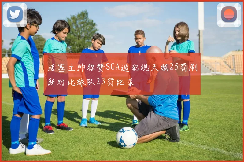活塞主帅称赞SGA造犯规天赋25罚刷新对比球队23罚纪录