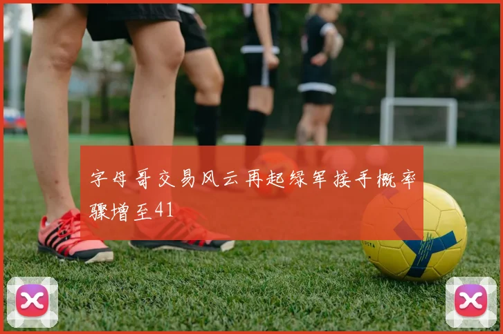 字母哥交易风云再起绿军接手概率骤增至41