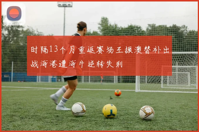 时隔13个月重返赛场王振澳替补出战海港遭海牛逆转失利