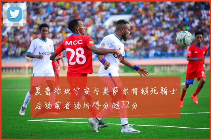 夏普称坎宁安与奥萨尔将锁死骑士后场前者场均得分超32分