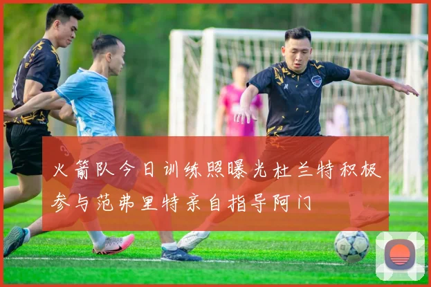 火箭队今日训练照曝光杜兰特积极参与范弗里特亲自指导阿门