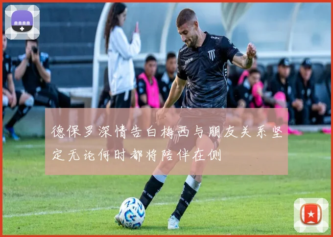 德保罗深情告白梅西与朋友关系坚定无论何时都将陪伴在侧