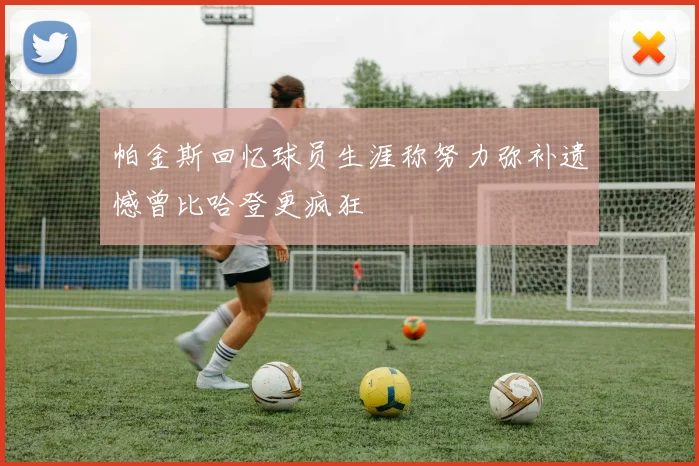 帕金斯回忆球员生涯称努力弥补遗憾曾比哈登更疯狂