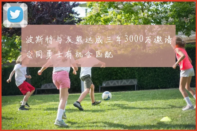 波斯特与灰熊达成三年3000万邀请合同勇士有机会匹配