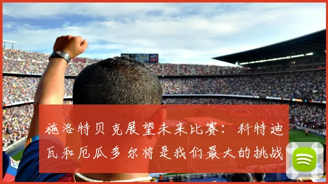 施洛特贝克展望未来比赛：科特迪瓦和厄瓜多尔将是我们最大的挑战