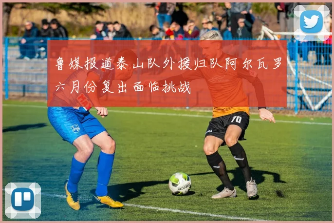 鲁媒报道泰山队外援归队阿尔瓦罗六月份复出面临挑战