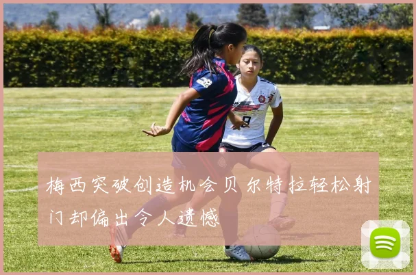 梅西突破创造机会贝尔特拉轻松射门却偏出令人遗憾