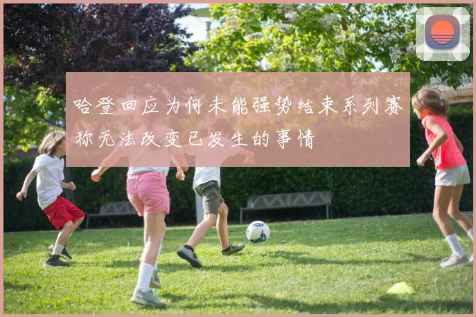 哈登回应为何未能强势结束系列赛称无法改变已发生的事情