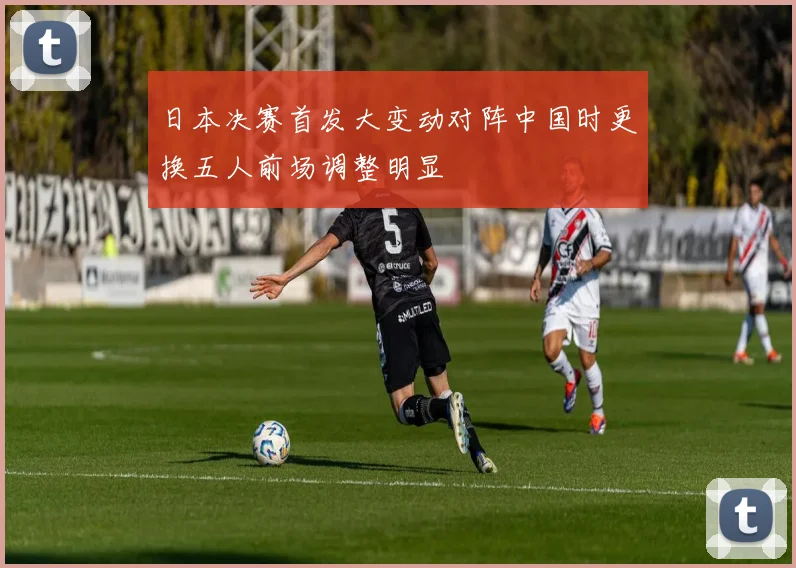 日本决赛首发大变动对阵中国时更换五人前场调整明显