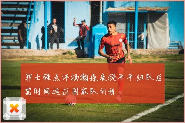 郭士强点评杨瀚森表现平平归队后需时间适应国家队训练